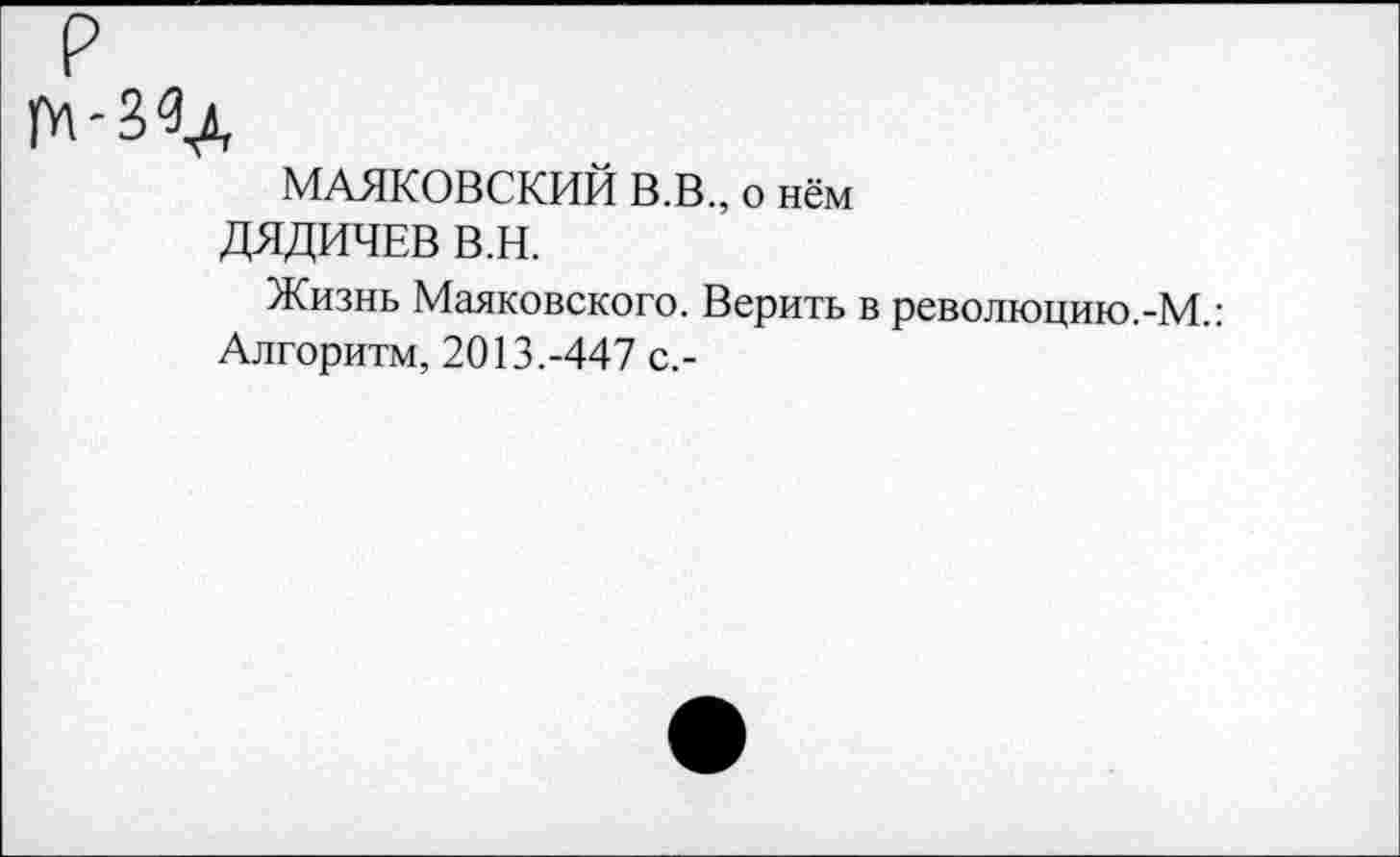 ﻿МАЯКОВСКИЙ В.В., о нём
ДЯДИЧЕВ В.Н.
Жизнь Маяковского. Верить в революцию.-М.:
Алгоритм, 2013.-447 с,-